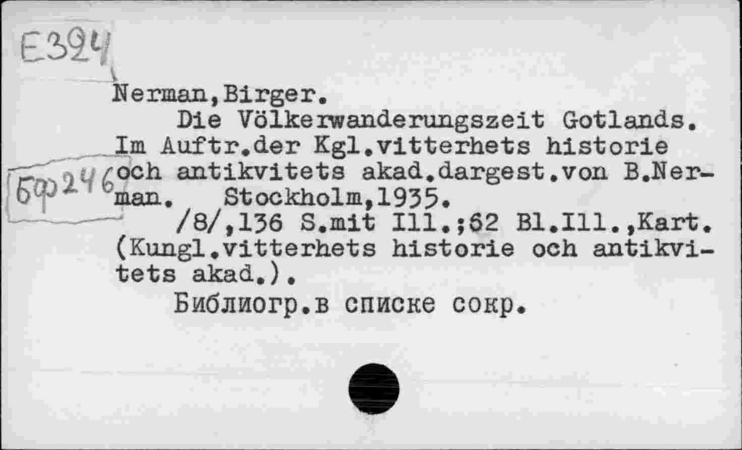 ﻿Nerman,Birger.
Die Volkeiwanderungszeit Gotlands.
Im Auftr.der Kgl.vitterhets historié och antikvitets akad.dargest.von B.Ner man. Stockholm,1935.
/8/,136 S.mit Ill.$02 Bl.Ill.,Kart (Kungl.vitterhets historié och antikvi tets akad.).
Библиогр.в списке сокр.